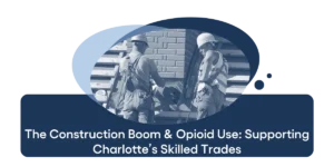 The Construction Boom & Opioid Use Supporting Charlotte’s Skilled Trades
